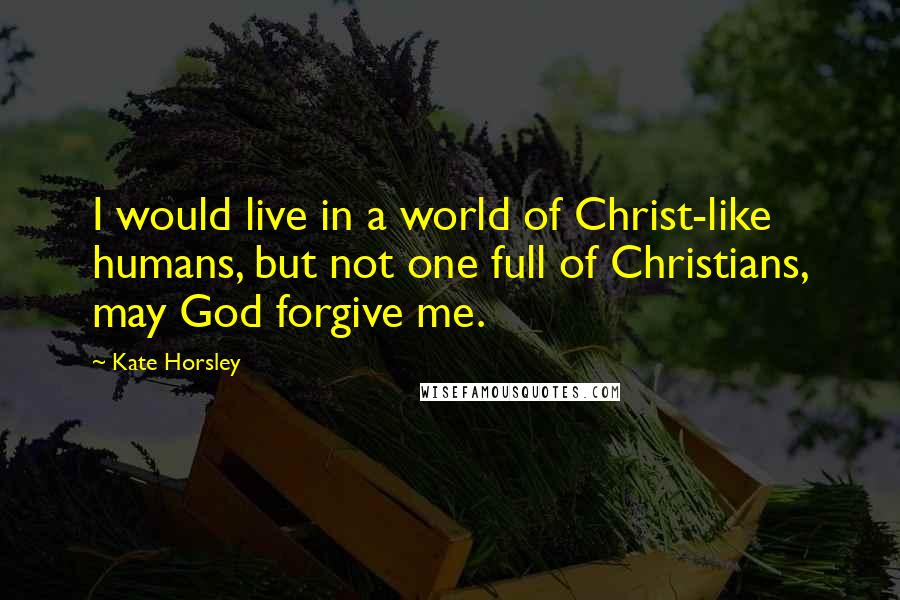 Kate Horsley Quotes: I would live in a world of Christ-like humans, but not one full of Christians, may God forgive me.