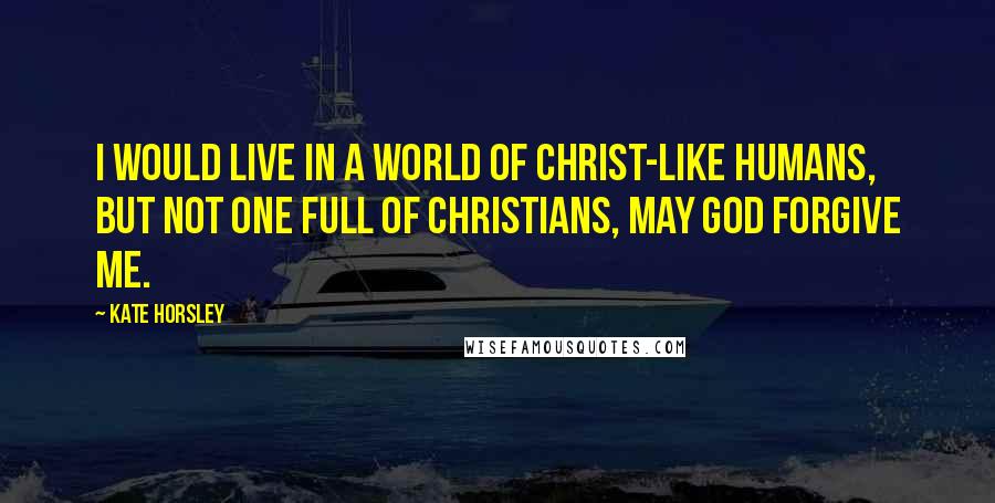 Kate Horsley Quotes: I would live in a world of Christ-like humans, but not one full of Christians, may God forgive me.
