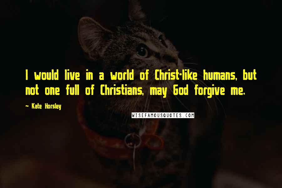 Kate Horsley Quotes: I would live in a world of Christ-like humans, but not one full of Christians, may God forgive me.
