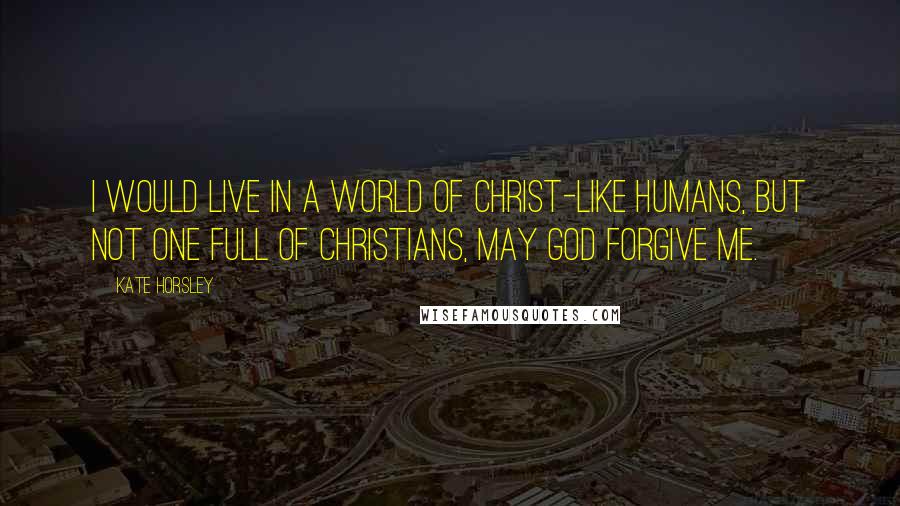 Kate Horsley Quotes: I would live in a world of Christ-like humans, but not one full of Christians, may God forgive me.