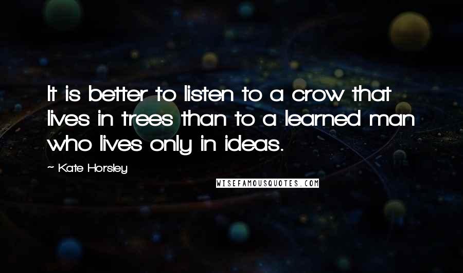 Kate Horsley Quotes: It is better to listen to a crow that lives in trees than to a learned man who lives only in ideas.