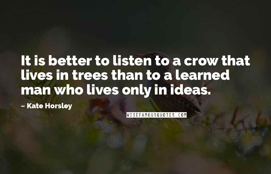 Kate Horsley Quotes: It is better to listen to a crow that lives in trees than to a learned man who lives only in ideas.