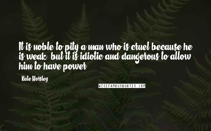 Kate Horsley Quotes: It is noble to pity a man who is cruel because he is weak, but it is idiotic and dangerous to allow him to have power.