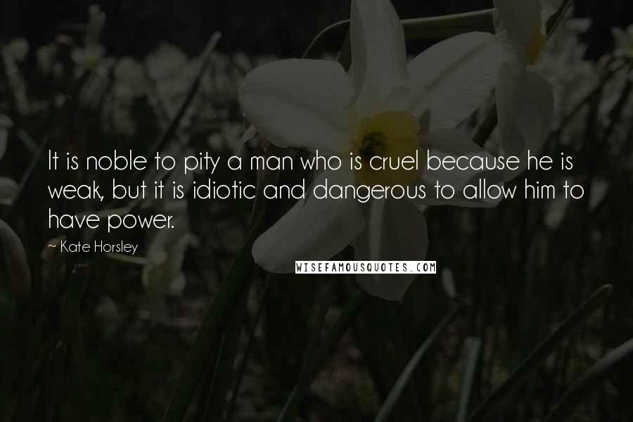 Kate Horsley Quotes: It is noble to pity a man who is cruel because he is weak, but it is idiotic and dangerous to allow him to have power.