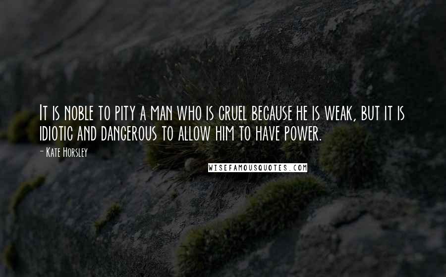 Kate Horsley Quotes: It is noble to pity a man who is cruel because he is weak, but it is idiotic and dangerous to allow him to have power.