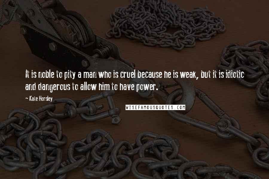 Kate Horsley Quotes: It is noble to pity a man who is cruel because he is weak, but it is idiotic and dangerous to allow him to have power.