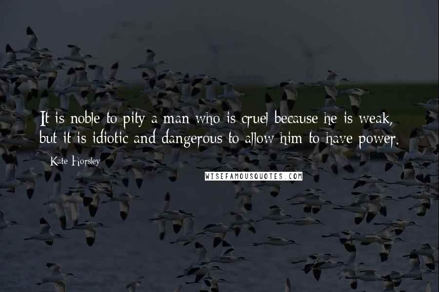 Kate Horsley Quotes: It is noble to pity a man who is cruel because he is weak, but it is idiotic and dangerous to allow him to have power.