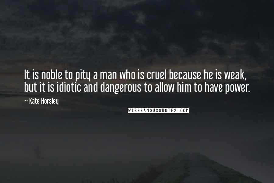 Kate Horsley Quotes: It is noble to pity a man who is cruel because he is weak, but it is idiotic and dangerous to allow him to have power.