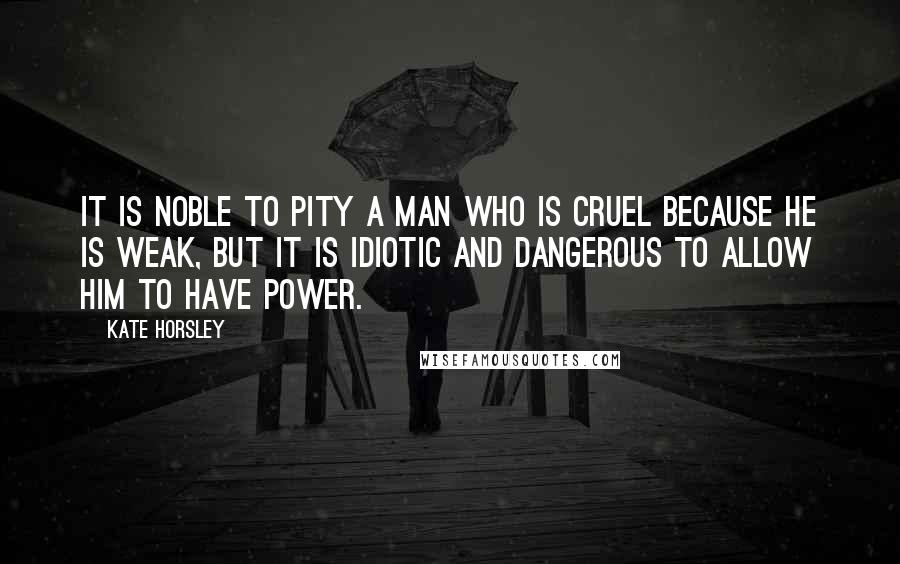 Kate Horsley Quotes: It is noble to pity a man who is cruel because he is weak, but it is idiotic and dangerous to allow him to have power.