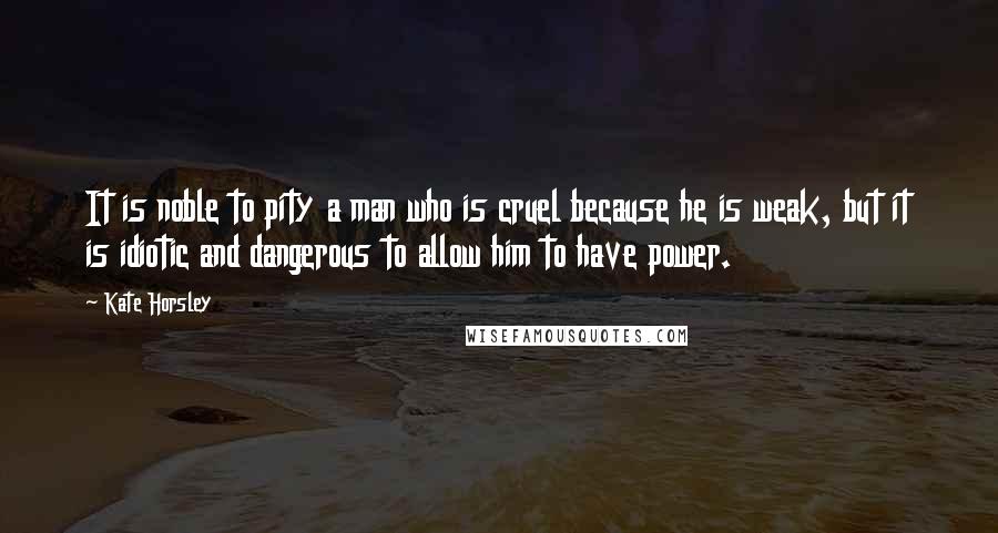 Kate Horsley Quotes: It is noble to pity a man who is cruel because he is weak, but it is idiotic and dangerous to allow him to have power.