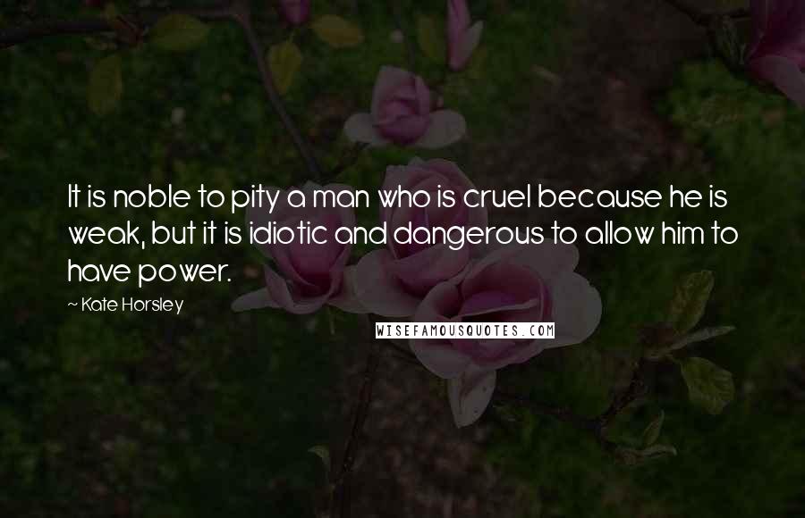 Kate Horsley Quotes: It is noble to pity a man who is cruel because he is weak, but it is idiotic and dangerous to allow him to have power.