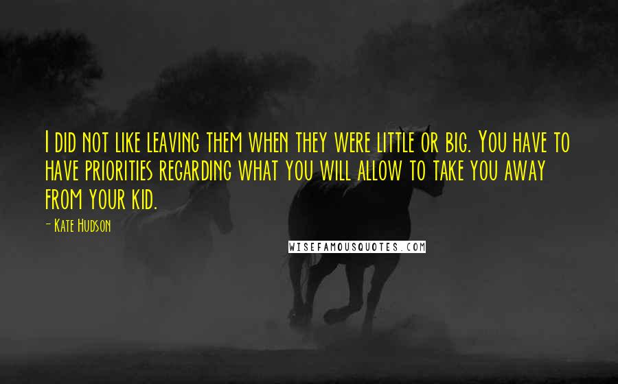 Kate Hudson Quotes: I did not like leaving them when they were little or big. You have to have priorities regarding what you will allow to take you away from your kid.