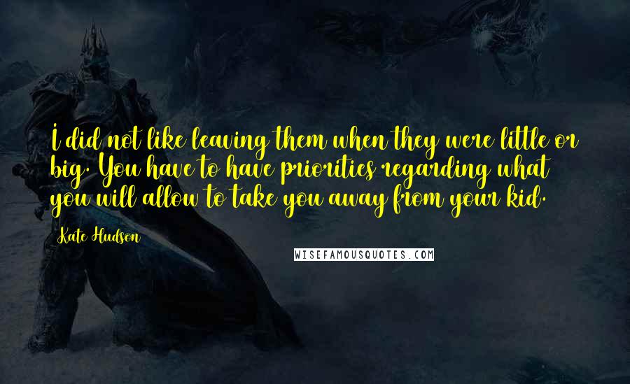 Kate Hudson Quotes: I did not like leaving them when they were little or big. You have to have priorities regarding what you will allow to take you away from your kid.