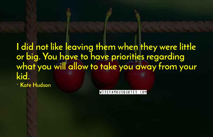 Kate Hudson Quotes: I did not like leaving them when they were little or big. You have to have priorities regarding what you will allow to take you away from your kid.