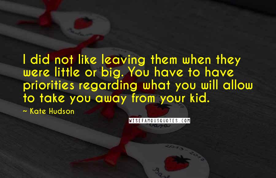 Kate Hudson Quotes: I did not like leaving them when they were little or big. You have to have priorities regarding what you will allow to take you away from your kid.