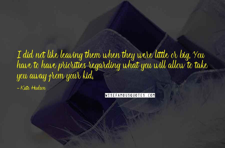 Kate Hudson Quotes: I did not like leaving them when they were little or big. You have to have priorities regarding what you will allow to take you away from your kid.