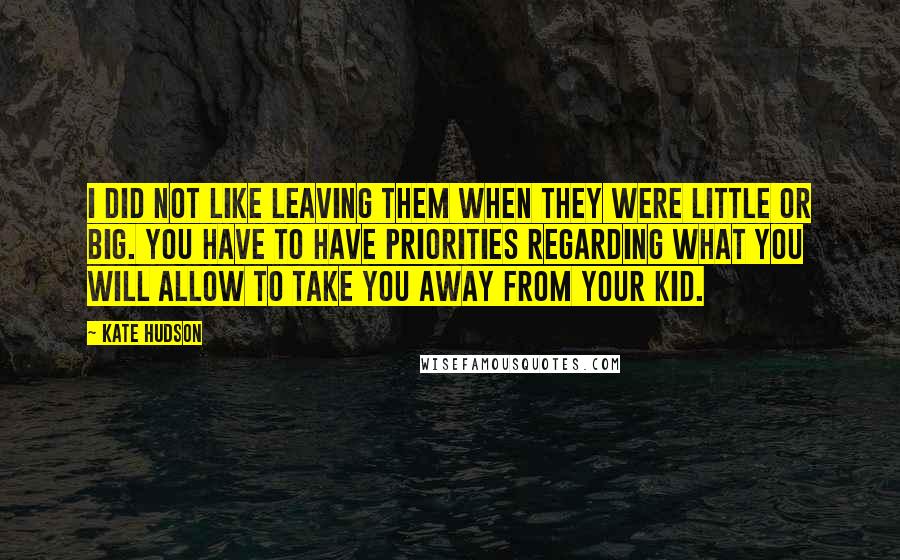 Kate Hudson Quotes: I did not like leaving them when they were little or big. You have to have priorities regarding what you will allow to take you away from your kid.