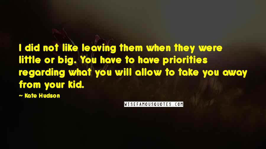 Kate Hudson Quotes: I did not like leaving them when they were little or big. You have to have priorities regarding what you will allow to take you away from your kid.