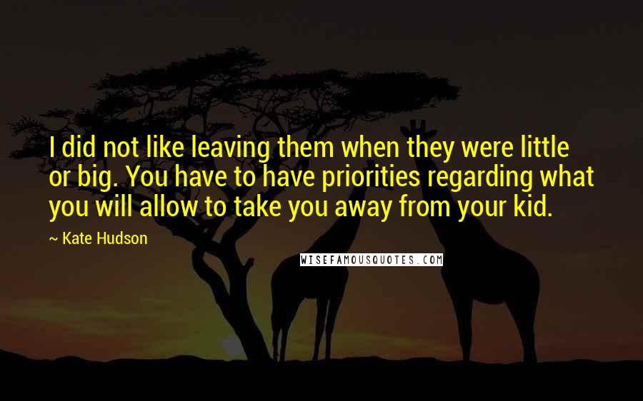 Kate Hudson Quotes: I did not like leaving them when they were little or big. You have to have priorities regarding what you will allow to take you away from your kid.