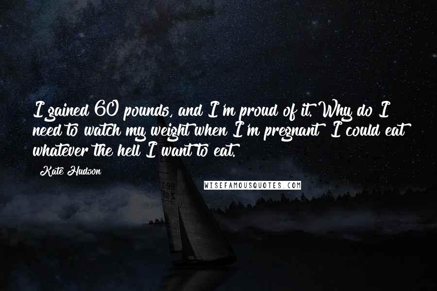 Kate Hudson Quotes: I gained 60 pounds, and I'm proud of it. Why do I need to watch my weight when I'm pregnant? I could eat whatever the hell I want to eat.