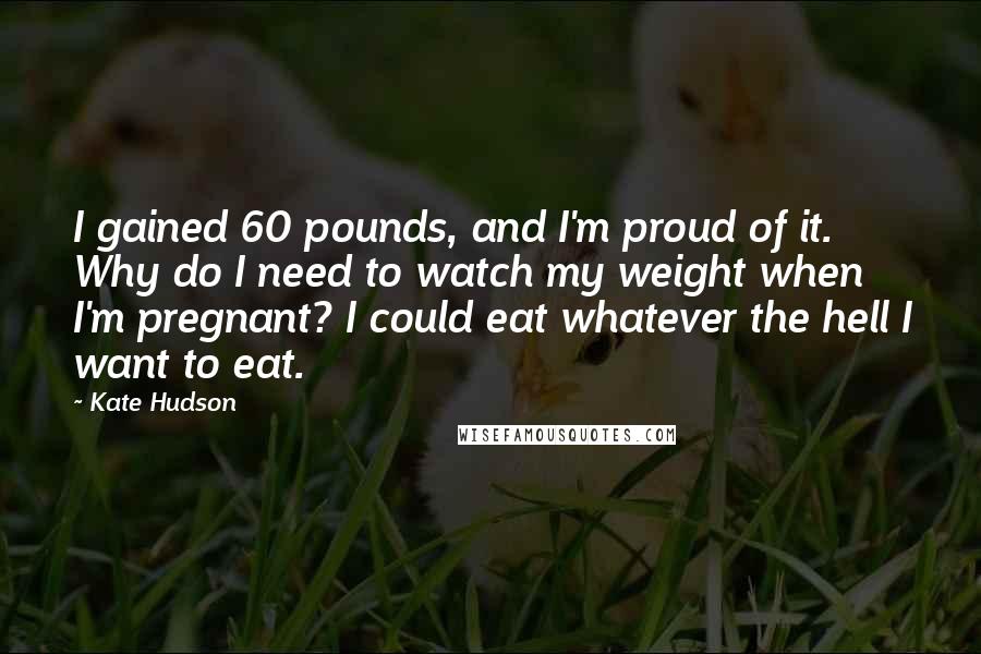 Kate Hudson Quotes: I gained 60 pounds, and I'm proud of it. Why do I need to watch my weight when I'm pregnant? I could eat whatever the hell I want to eat.