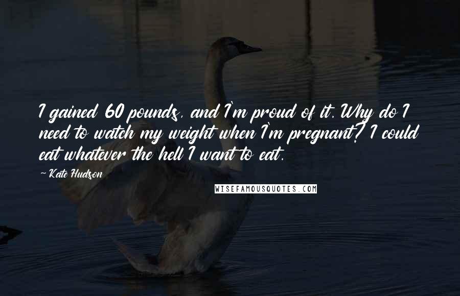 Kate Hudson Quotes: I gained 60 pounds, and I'm proud of it. Why do I need to watch my weight when I'm pregnant? I could eat whatever the hell I want to eat.