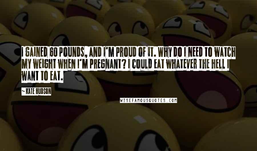 Kate Hudson Quotes: I gained 60 pounds, and I'm proud of it. Why do I need to watch my weight when I'm pregnant? I could eat whatever the hell I want to eat.