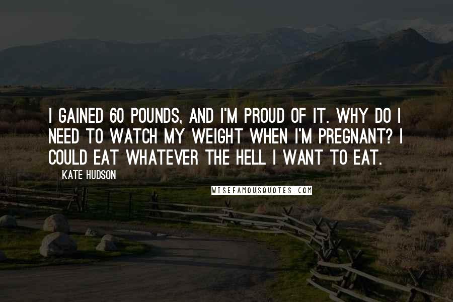 Kate Hudson Quotes: I gained 60 pounds, and I'm proud of it. Why do I need to watch my weight when I'm pregnant? I could eat whatever the hell I want to eat.