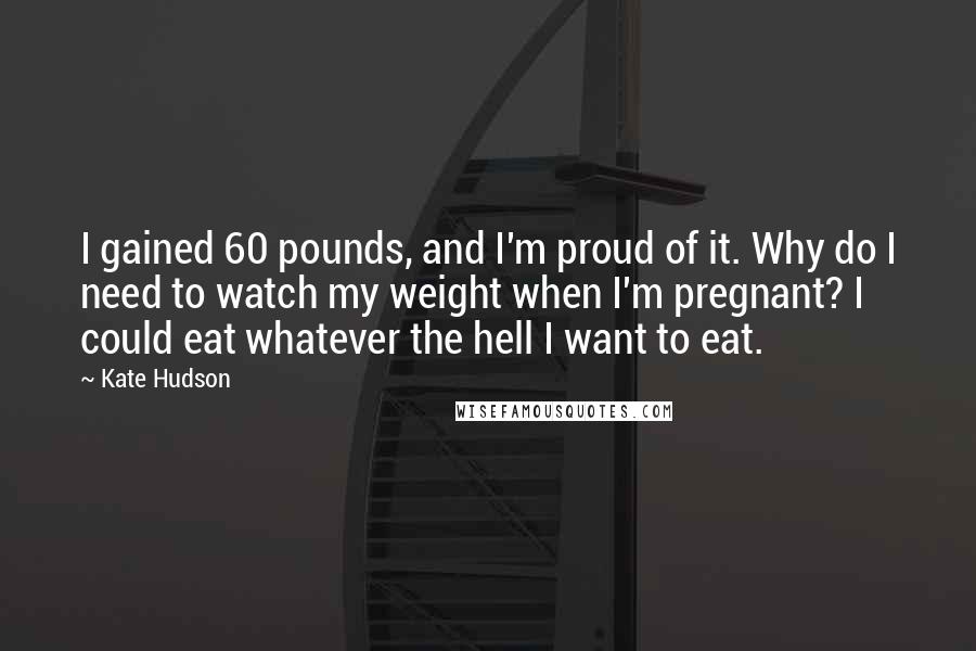 Kate Hudson Quotes: I gained 60 pounds, and I'm proud of it. Why do I need to watch my weight when I'm pregnant? I could eat whatever the hell I want to eat.