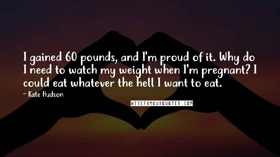 Kate Hudson Quotes: I gained 60 pounds, and I'm proud of it. Why do I need to watch my weight when I'm pregnant? I could eat whatever the hell I want to eat.