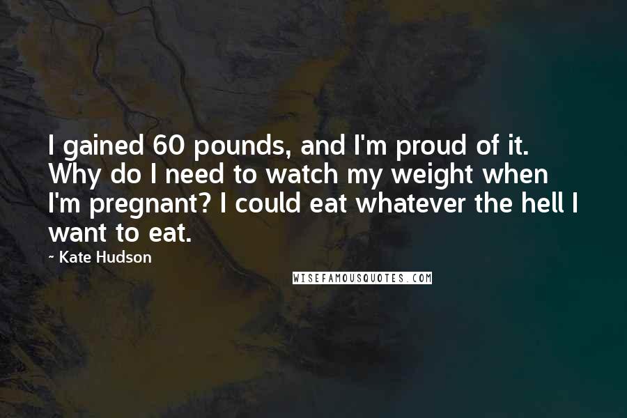 Kate Hudson Quotes: I gained 60 pounds, and I'm proud of it. Why do I need to watch my weight when I'm pregnant? I could eat whatever the hell I want to eat.