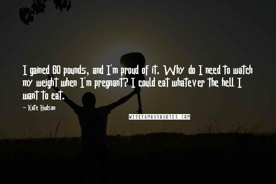 Kate Hudson Quotes: I gained 60 pounds, and I'm proud of it. Why do I need to watch my weight when I'm pregnant? I could eat whatever the hell I want to eat.