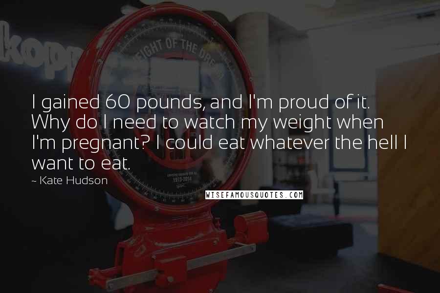 Kate Hudson Quotes: I gained 60 pounds, and I'm proud of it. Why do I need to watch my weight when I'm pregnant? I could eat whatever the hell I want to eat.