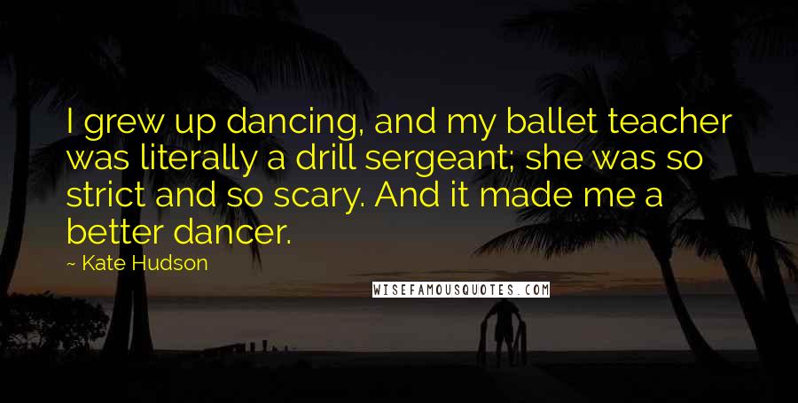 Kate Hudson Quotes: I grew up dancing, and my ballet teacher was literally a drill sergeant; she was so strict and so scary. And it made me a better dancer.