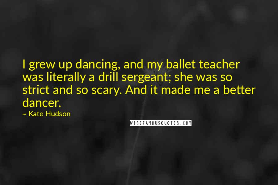 Kate Hudson Quotes: I grew up dancing, and my ballet teacher was literally a drill sergeant; she was so strict and so scary. And it made me a better dancer.