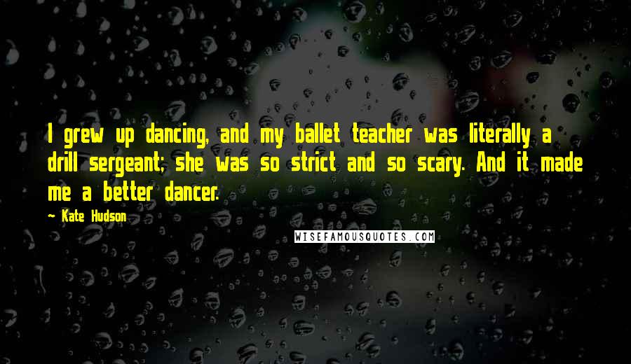 Kate Hudson Quotes: I grew up dancing, and my ballet teacher was literally a drill sergeant; she was so strict and so scary. And it made me a better dancer.