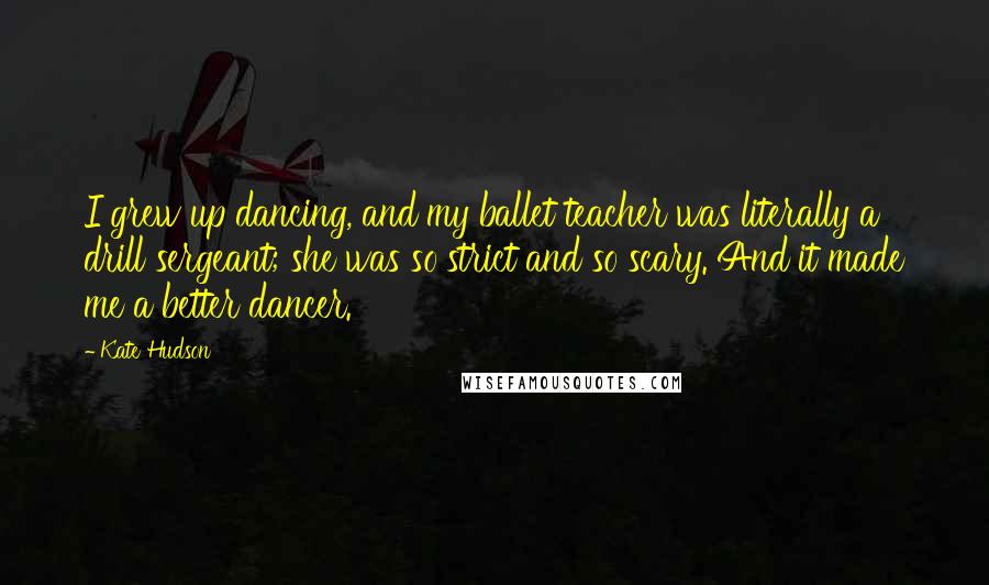 Kate Hudson Quotes: I grew up dancing, and my ballet teacher was literally a drill sergeant; she was so strict and so scary. And it made me a better dancer.