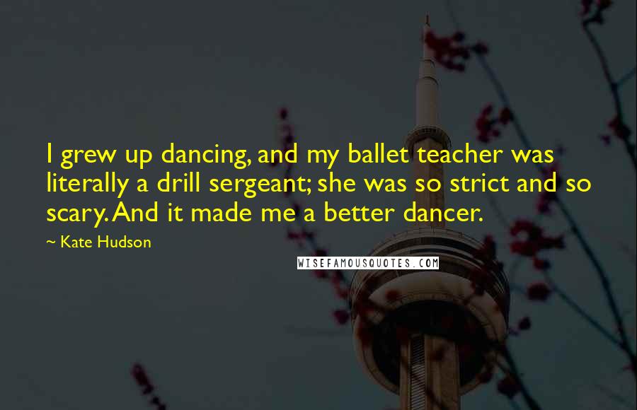 Kate Hudson Quotes: I grew up dancing, and my ballet teacher was literally a drill sergeant; she was so strict and so scary. And it made me a better dancer.