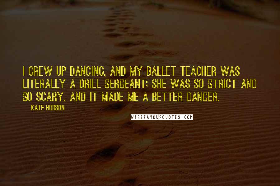 Kate Hudson Quotes: I grew up dancing, and my ballet teacher was literally a drill sergeant; she was so strict and so scary. And it made me a better dancer.