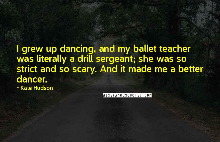 Kate Hudson Quotes: I grew up dancing, and my ballet teacher was literally a drill sergeant; she was so strict and so scary. And it made me a better dancer.