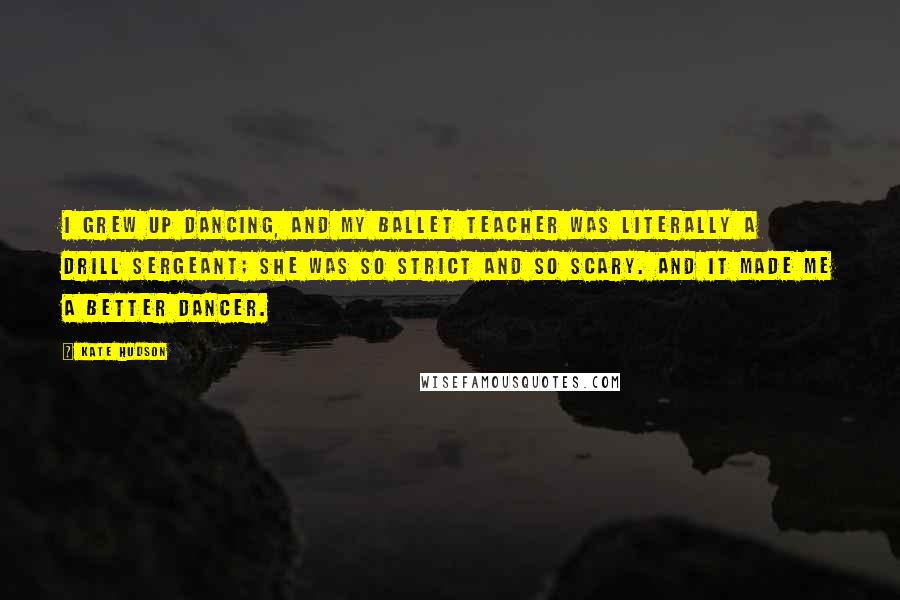 Kate Hudson Quotes: I grew up dancing, and my ballet teacher was literally a drill sergeant; she was so strict and so scary. And it made me a better dancer.
