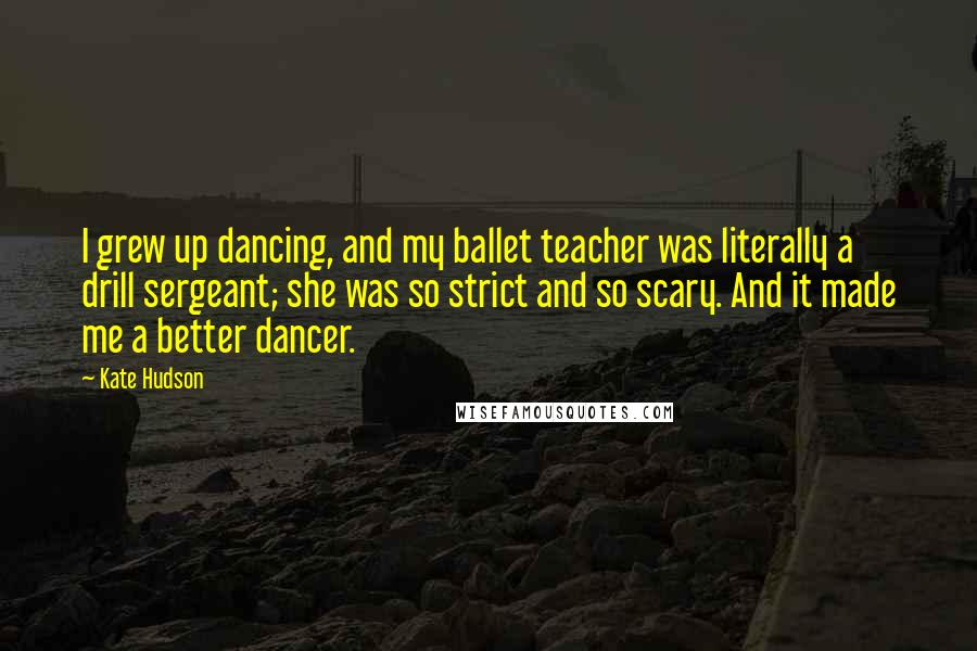 Kate Hudson Quotes: I grew up dancing, and my ballet teacher was literally a drill sergeant; she was so strict and so scary. And it made me a better dancer.