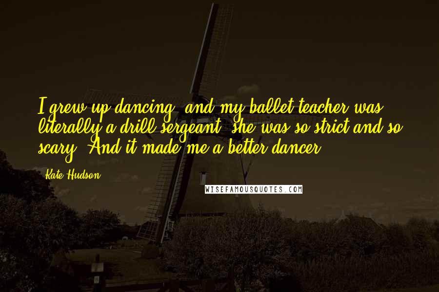 Kate Hudson Quotes: I grew up dancing, and my ballet teacher was literally a drill sergeant; she was so strict and so scary. And it made me a better dancer.