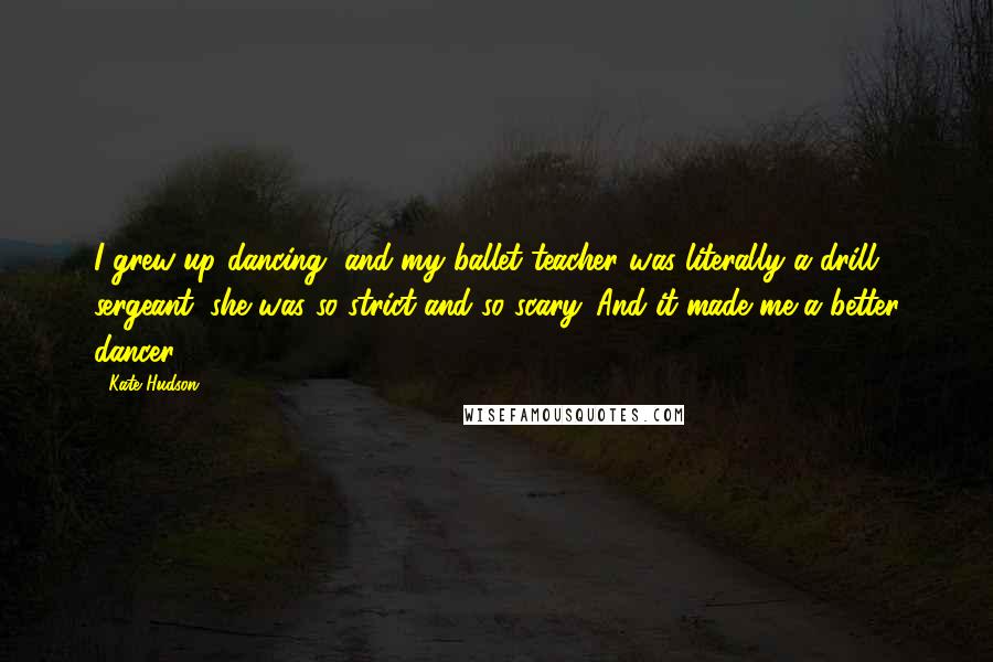 Kate Hudson Quotes: I grew up dancing, and my ballet teacher was literally a drill sergeant; she was so strict and so scary. And it made me a better dancer.