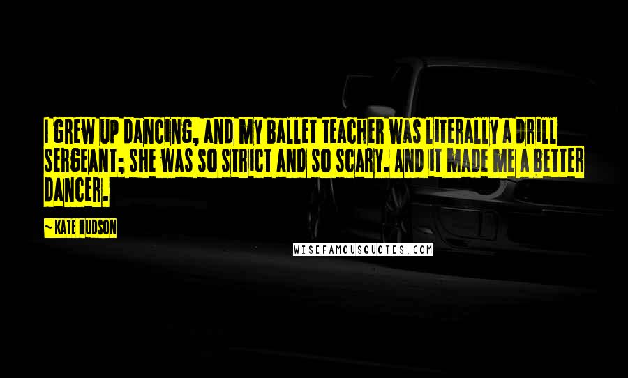 Kate Hudson Quotes: I grew up dancing, and my ballet teacher was literally a drill sergeant; she was so strict and so scary. And it made me a better dancer.