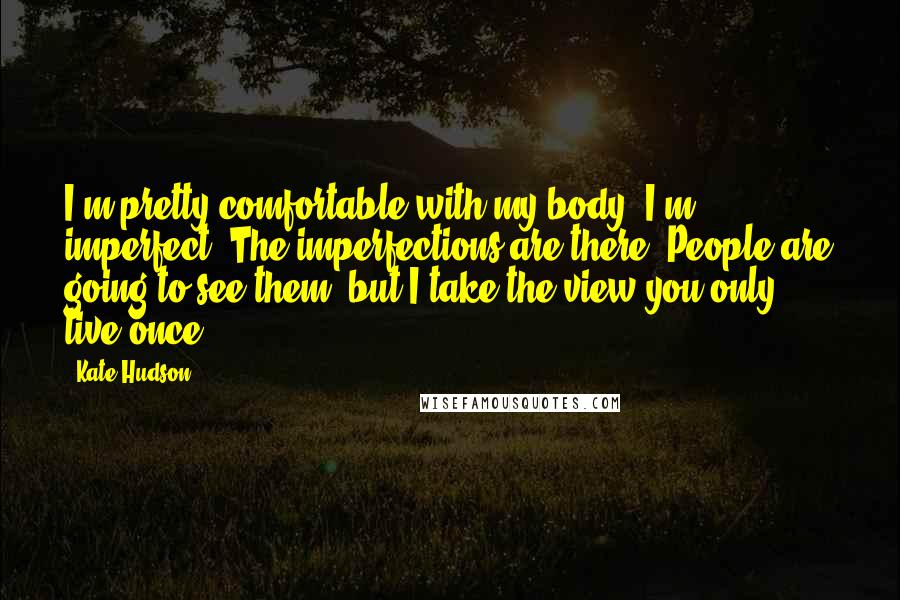 Kate Hudson Quotes: I'm pretty comfortable with my body. I'm imperfect. The imperfections are there. People are going to see them, but I take the view you only live once.