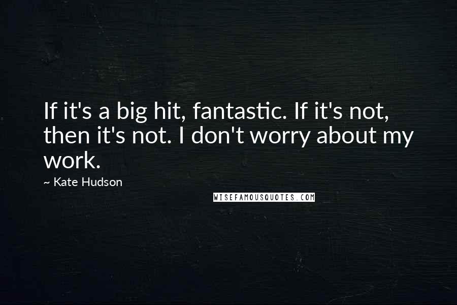 Kate Hudson Quotes: If it's a big hit, fantastic. If it's not, then it's not. I don't worry about my work.