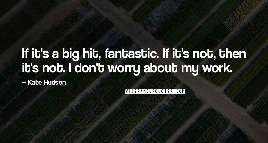 Kate Hudson Quotes: If it's a big hit, fantastic. If it's not, then it's not. I don't worry about my work.