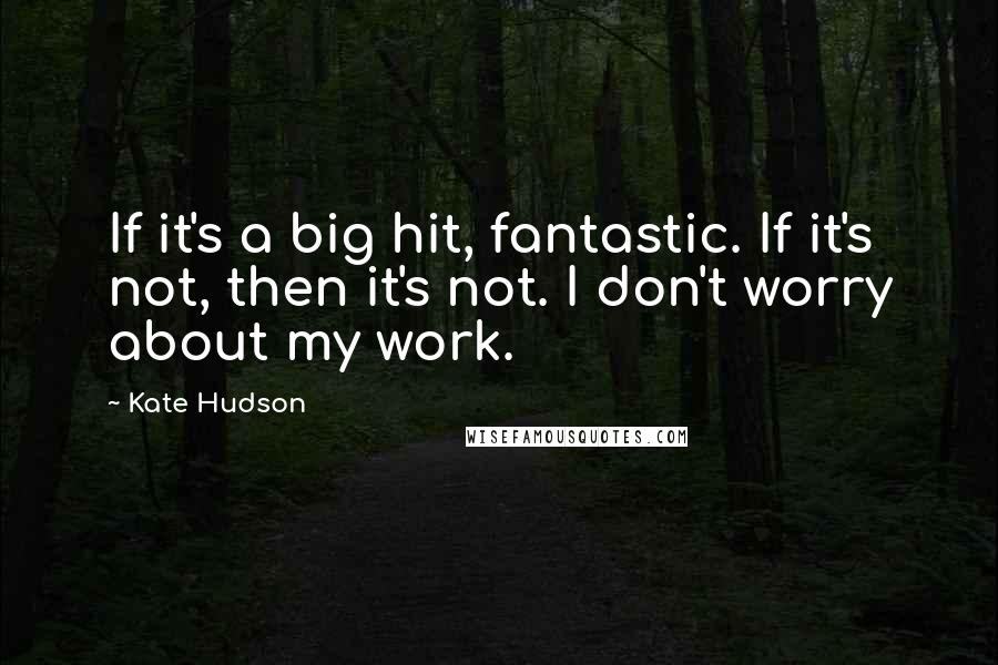 Kate Hudson Quotes: If it's a big hit, fantastic. If it's not, then it's not. I don't worry about my work.