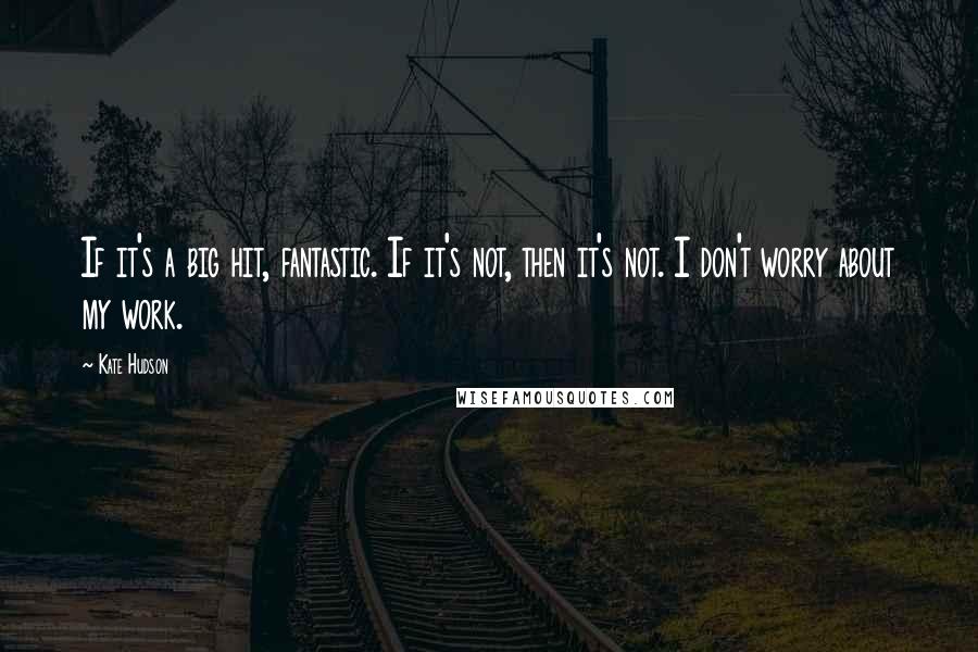 Kate Hudson Quotes: If it's a big hit, fantastic. If it's not, then it's not. I don't worry about my work.
